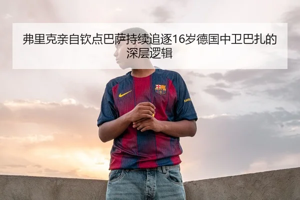 弗里克亲自钦点巴萨持续追逐16岁德国中卫巴扎的深层逻辑 | milanosports