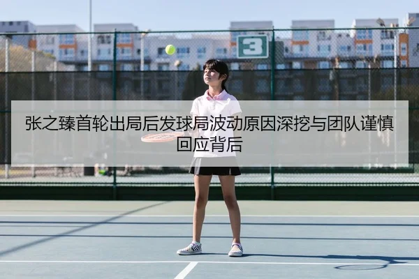 张之臻首轮出局后发球局波动原因深挖与团队谨慎回应背后 | milanosports